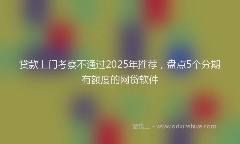 贷款上门考察不通过2025年推荐，盘点5个分期有额度的网贷软件