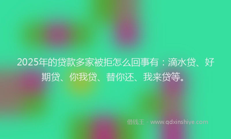 2025年的贷款多家被拒怎么回事有：滴水贷、好期贷、你我贷、替你还、我来贷等。