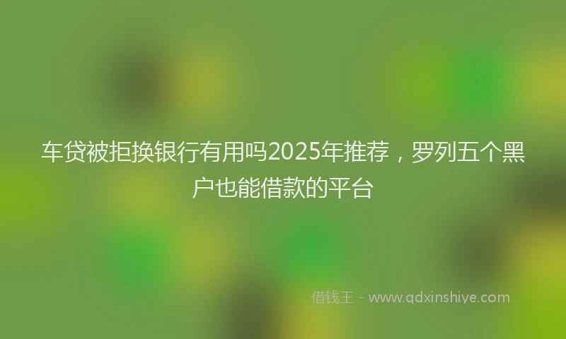 车贷被拒换银行有用吗2025年推荐，罗列五个黑户也能借款的平台