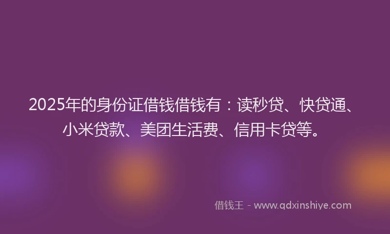2025年的身份证借钱借钱有：读秒贷、快贷通、小米贷款、美团生活费、信用卡贷等。