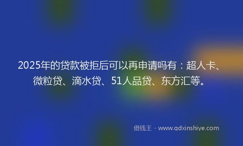 2025年的贷款被拒后可以再申请吗有：超人卡、微粒贷、滴水贷、51人品贷、东方汇等。