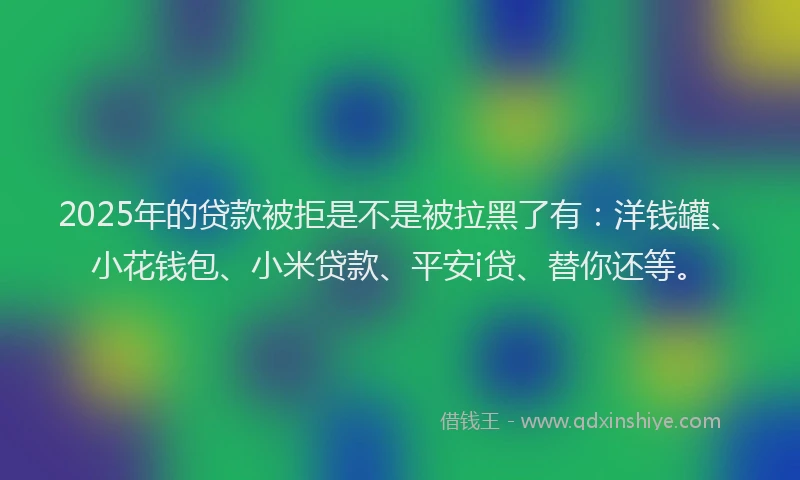 2025年的贷款被拒是不是被拉黑了有：洋钱罐、小花钱包、小米贷款、平安i贷、替你还等。
