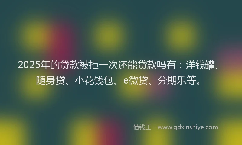 2025年的贷款被拒一次还能贷款吗有：洋钱罐、随身贷、小花钱包、e微贷、分期乐等。