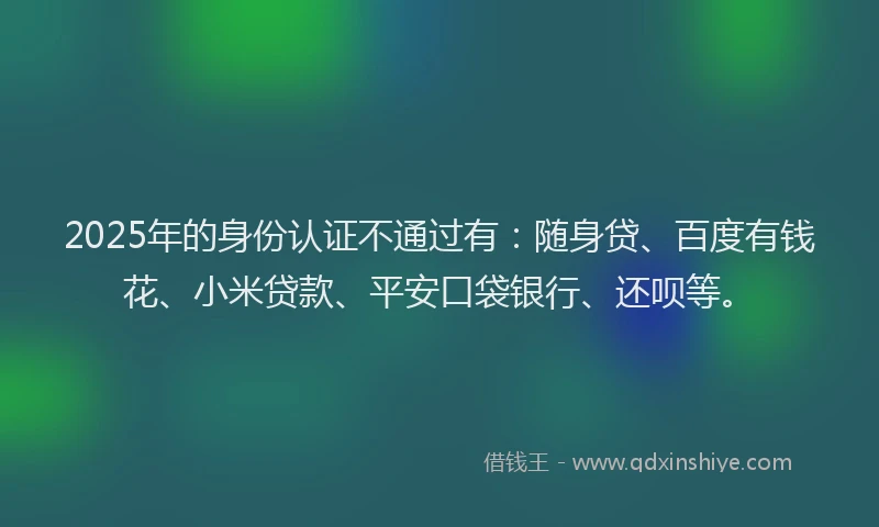 2025年的身份认证不通过有：随身贷、百度有钱花、小米贷款、平安口袋银行、还呗等。