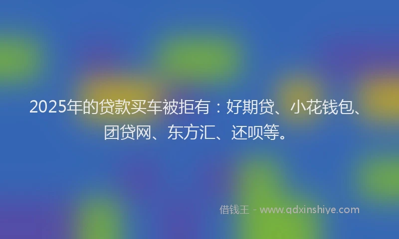2025年的贷款买车被拒有：好期贷、小花钱包、团贷网、东方汇、还呗等。