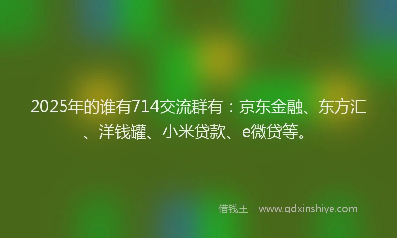 2025年的谁有714交流群有：京东金融、东方汇、洋钱罐、小米贷款、e微贷等。