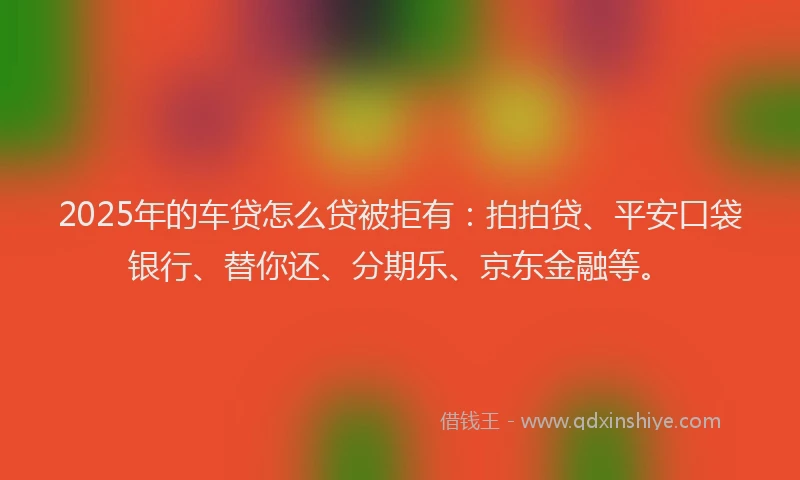 2025年的车贷怎么贷被拒有：拍拍贷、平安口袋银行、替你还、分期乐、京东金融等。