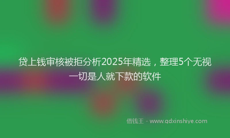 贷上钱审核被拒分析2025年精选，整理5个无视一切是人就下款的软件