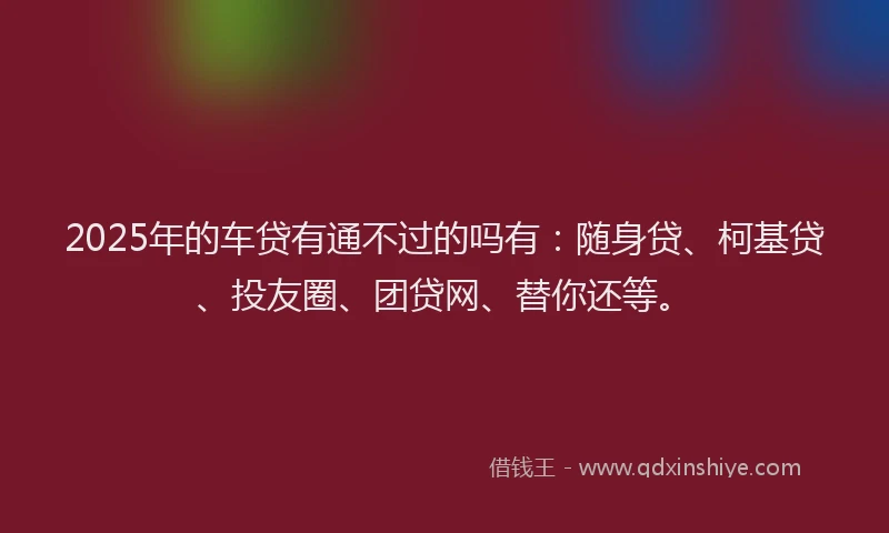 2025年的车贷有通不过的吗有：随身贷、柯基贷、投友圈、团贷网、替你还等。