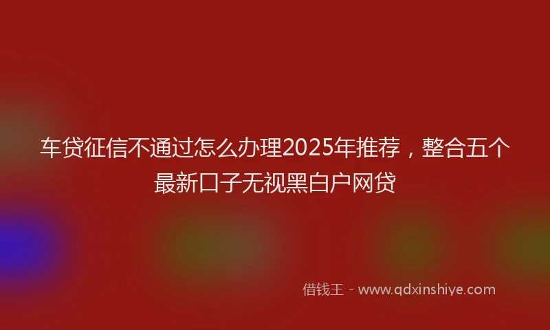 车贷征信不通过怎么办理2025年推荐，整合五个最新口子无视黑白户网贷