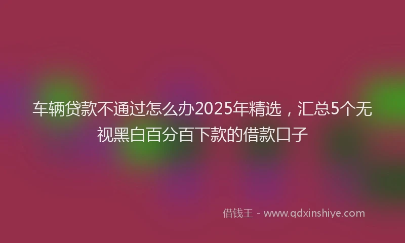 车辆贷款不通过怎么办2025年精选，汇总5个无视黑白百分百下款的借款口子