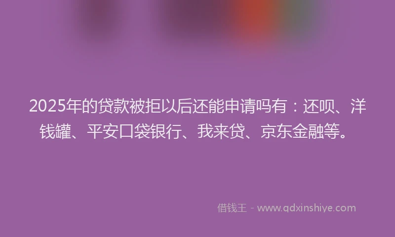 2025年的贷款被拒以后还能申请吗有：还呗、洋钱罐、平安口袋银行、我来贷、京东金融等。