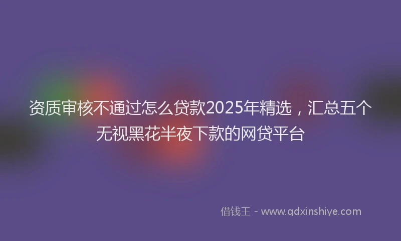 资质审核不通过怎么贷款2025年精选，汇总五个无视黑花半夜下款的网贷平台