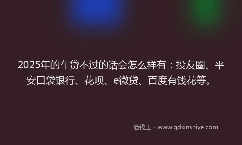 2025年的车贷不过的话会怎么样有：投友圈、平安口袋银行、花呗、e微贷、百度有钱花等。