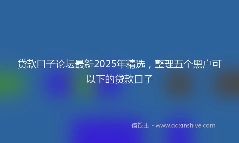 贷款口子论坛最新2025年精选，整理五个黑户可以下的贷款口子