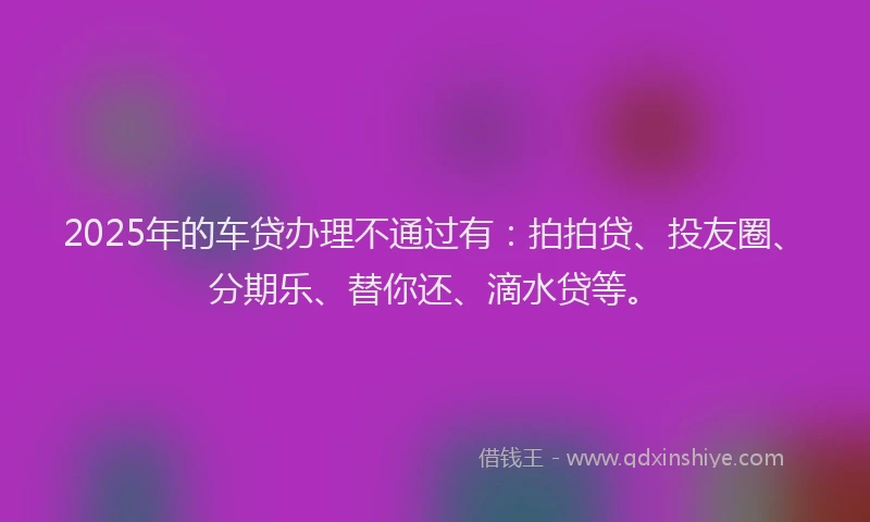 2025年的车贷办理不通过有：拍拍贷、投友圈、分期乐、替你还、滴水贷等。