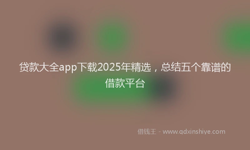 贷款大全app下载2025年精选，总结五个靠谱的借款平台