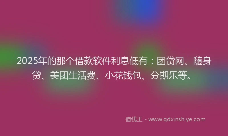 2025年的那个借款软件利息低有：团贷网、随身贷、美团生活费、小花钱包、分期乐等。