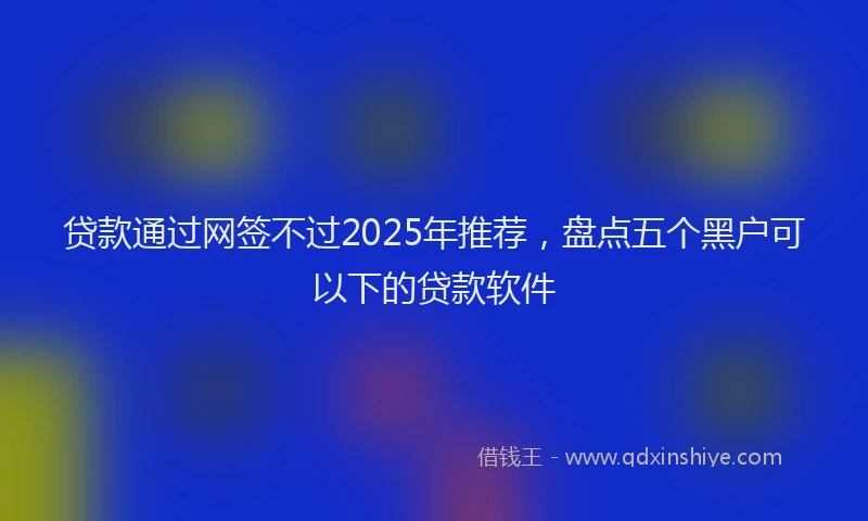 贷款通过网签不过2025年推荐，盘点五个黑户可以下的贷款软件