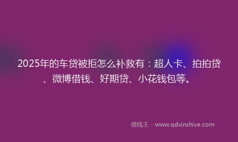 2025年的车贷被拒怎么补救有：超人卡、拍拍贷、微博借钱、好期贷、小花钱包等。