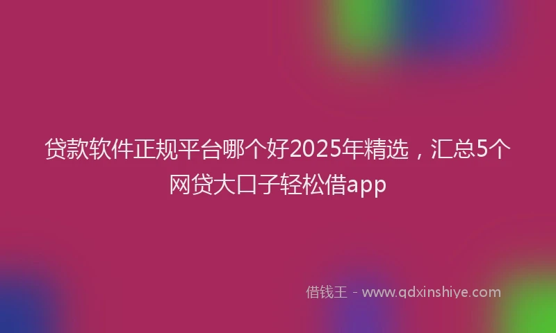 贷款软件正规平台哪个好2025年精选，汇总5个网贷大口子轻松借app