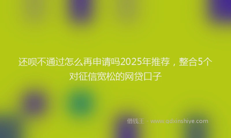 还呗不通过怎么再申请吗2025年推荐，整合5个对征信宽松的网贷口子