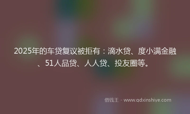 2025年的车贷复议被拒有：滴水贷、度小满金融、51人品贷、人人贷、投友圈等。