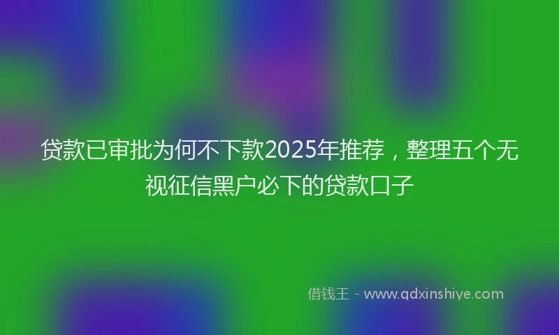 贷款已审批为何不下款2025年推荐，整理五个无视征信黑户必下的贷款口子