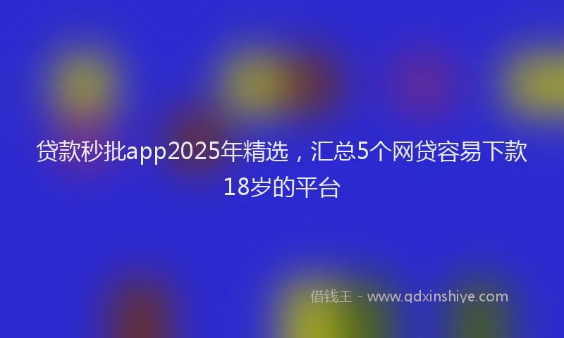 贷款秒批app2025年精选，汇总5个网贷容易下款18岁的平台