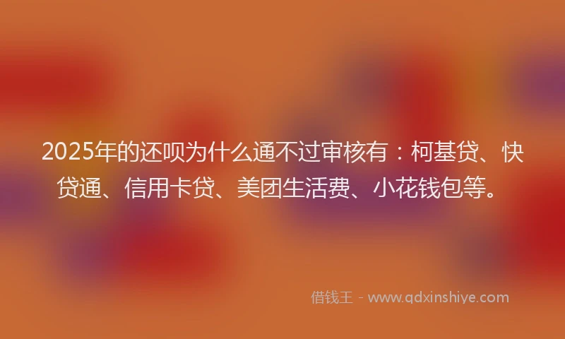 2025年的还呗为什么通不过审核有：柯基贷、快贷通、信用卡贷、美团生活费、小花钱包等。