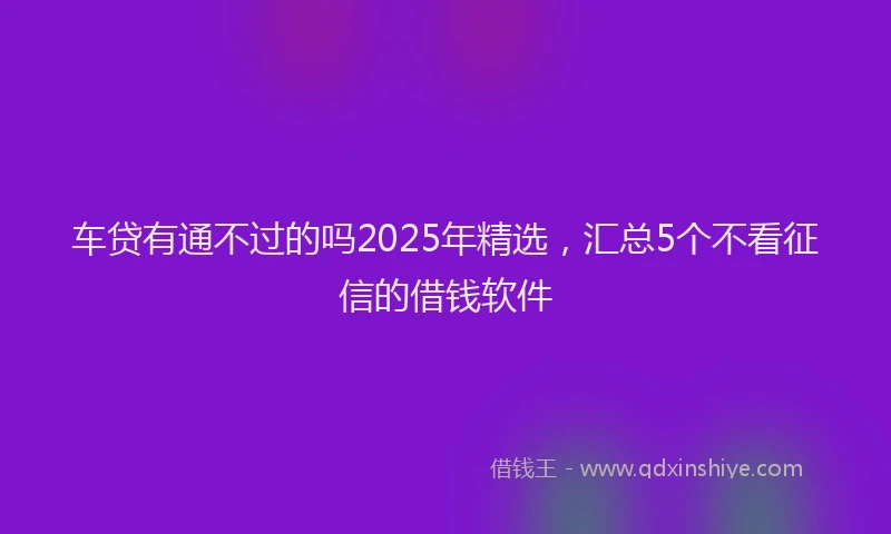 车贷有通不过的吗2025年精选，汇总5个不看征信的借钱软件