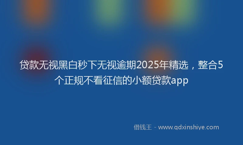 贷款无视黑白秒下无视逾期2025年精选，整合5个正规不看征信的小额贷款app