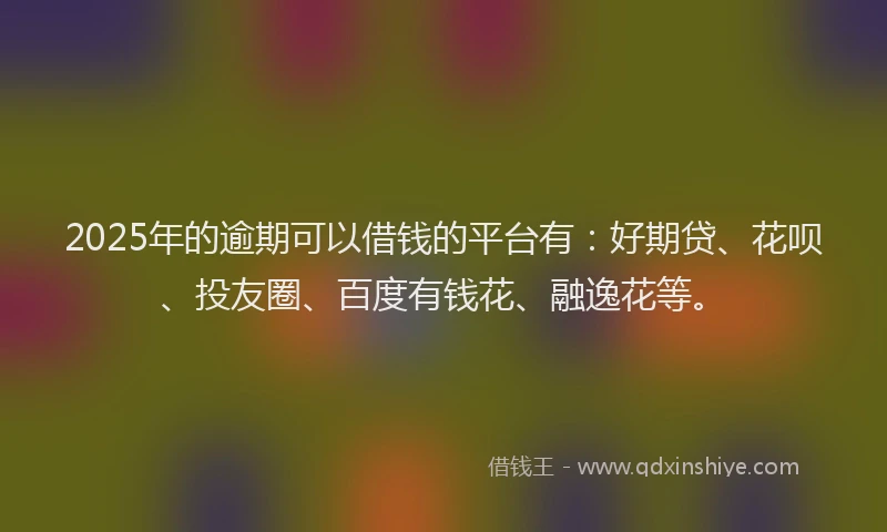2025年的逾期可以借钱的平台有：好期贷、花呗、投友圈、百度有钱花、融逸花等。