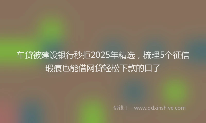 车贷被建设银行秒拒2025年精选，梳理5个征信瑕疵也能借网贷轻松下款的口子