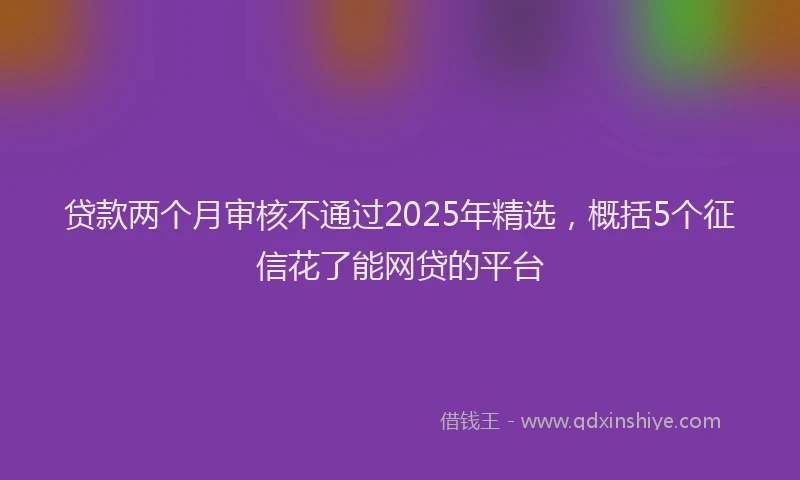 贷款两个月审核不通过2025年精选，概括5个征信花了能网贷的平台