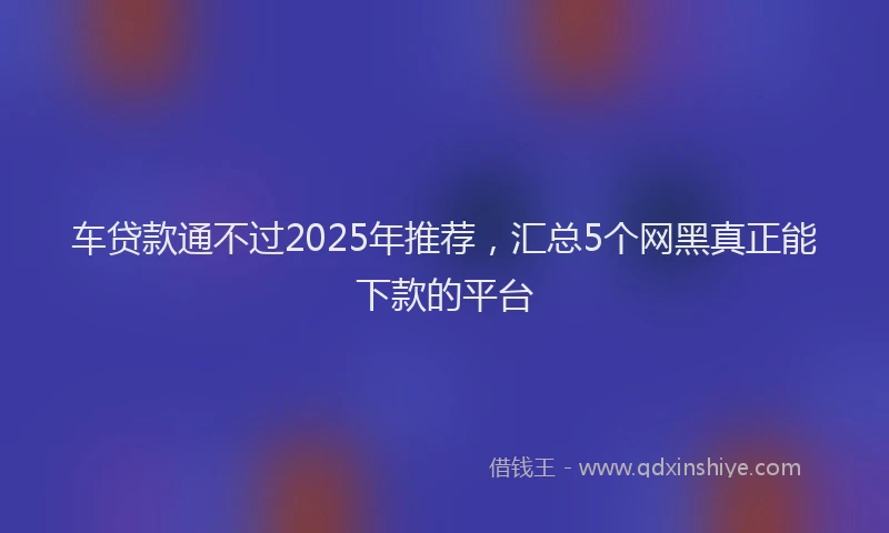 车贷款通不过2025年推荐，汇总5个网黑真正能下款的平台
