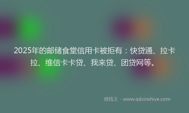 2025年的邮储食堂信用卡被拒有：快贷通、拉卡拉、维信卡卡贷、我来贷、团贷网等。