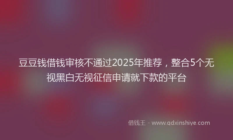 豆豆钱借钱审核不通过2025年推荐，整合5个无视黑白无视征信申请就下款的平台