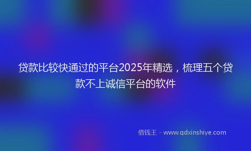 贷款比较快通过的平台2025年精选，梳理五个贷款不上诚信平台的软件