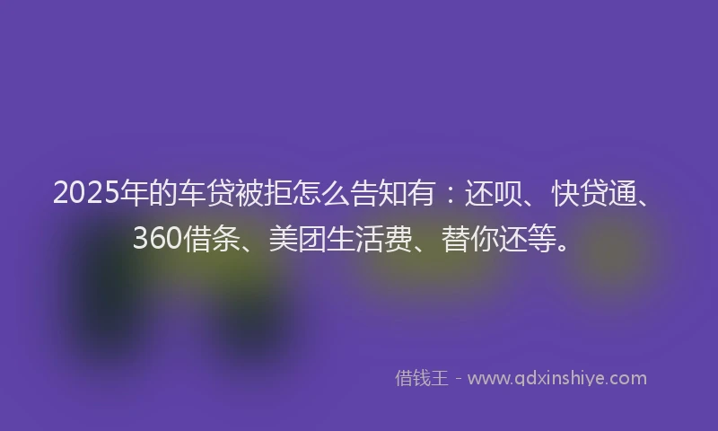2025年的车贷被拒怎么告知有：还呗、快贷通、360借条、美团生活费、替你还等。