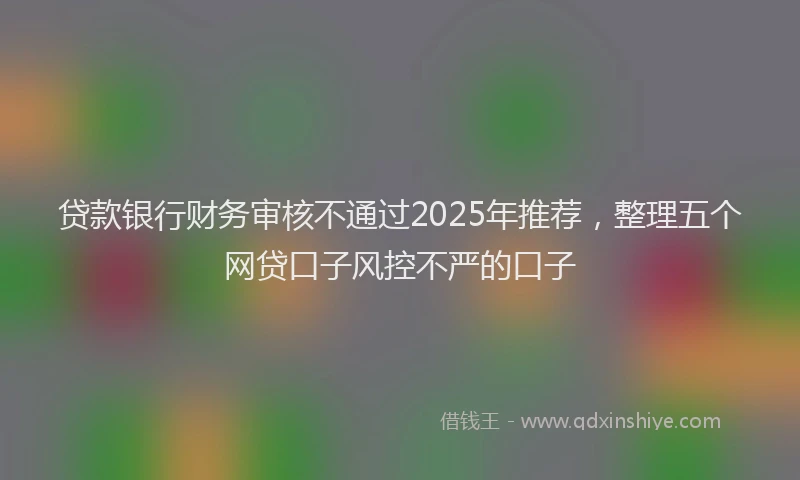贷款银行财务审核不通过2025年推荐，整理五个网贷口子风控不严的口子