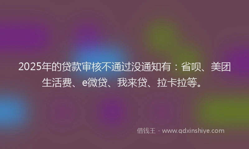 2025年的贷款审核不通过没通知有：省呗、美团生活费、e微贷、我来贷、拉卡拉等。