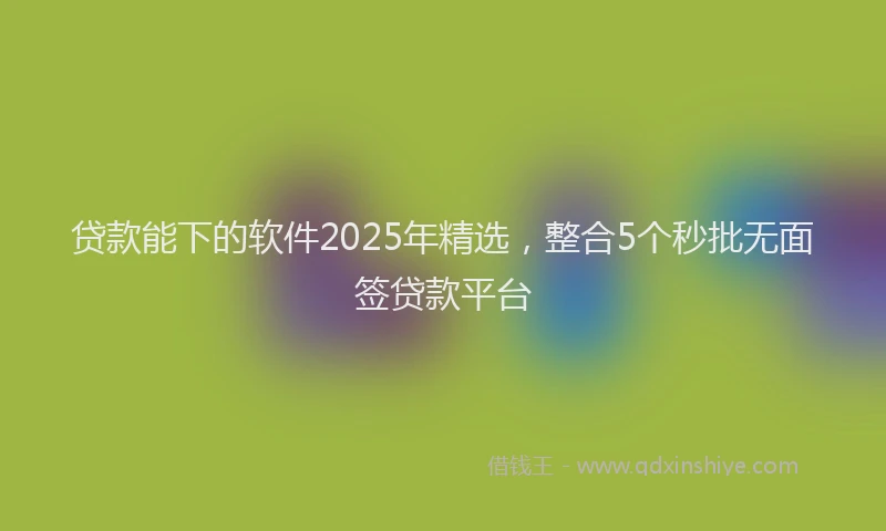 贷款能下的软件2025年精选，整合5个秒批无面签贷款平台