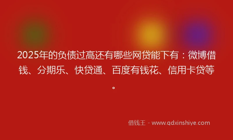 2025年的负债过高还有哪些网贷能下有：微博借钱、分期乐、快贷通、百度有钱花、信用卡贷等。
