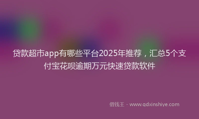 贷款超市app有哪些平台2025年推荐，汇总5个支付宝花呗逾期万元快速贷款软件