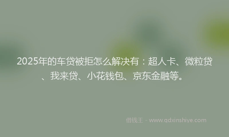 2025年的车贷被拒怎么解决有：超人卡、微粒贷、我来贷、小花钱包、京东金融等。