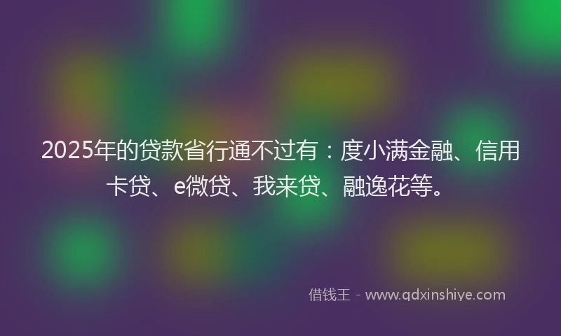 2025年的贷款省行通不过有：度小满金融、信用卡贷、e微贷、我来贷、融逸花等。