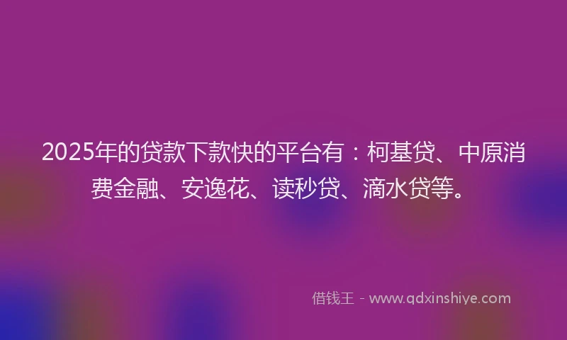 2025年的贷款下款快的平台有：柯基贷、中原消费金融、安逸花、读秒贷、滴水贷等。