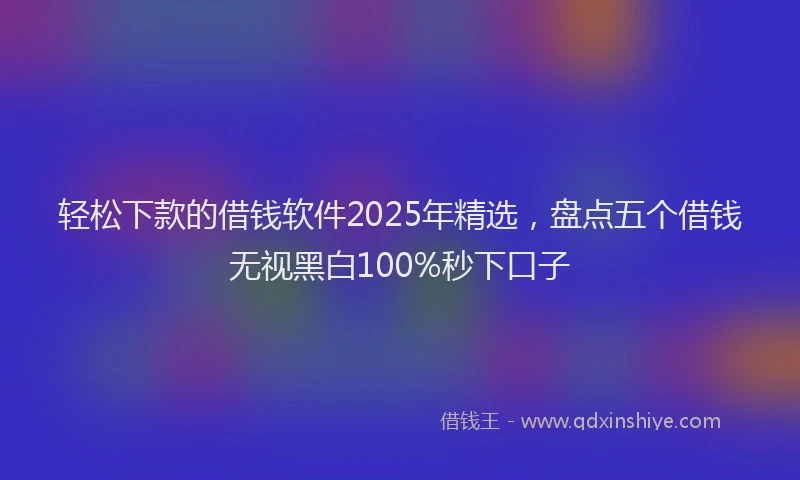 轻松下款的借钱软件2025年精选，盘点五个借钱无视黑白100%秒下口子