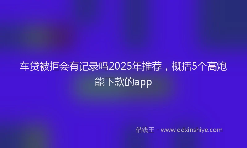 车贷被拒会有记录吗2025年推荐，概括5个高炮能下款的app